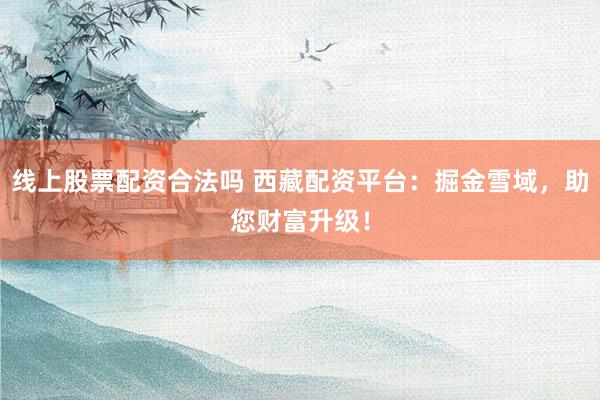 线上股票配资合法吗 西藏配资平台：掘金雪域，助您财富升级！