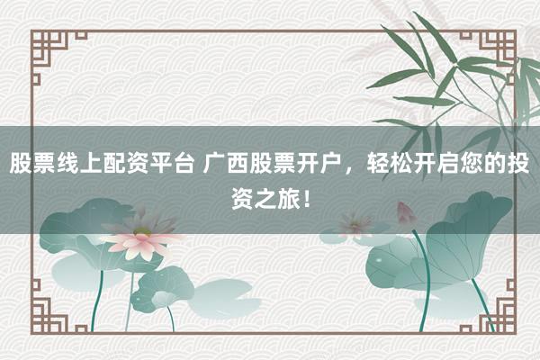 股票线上配资平台 广西股票开户，轻松开启您的投资之旅！