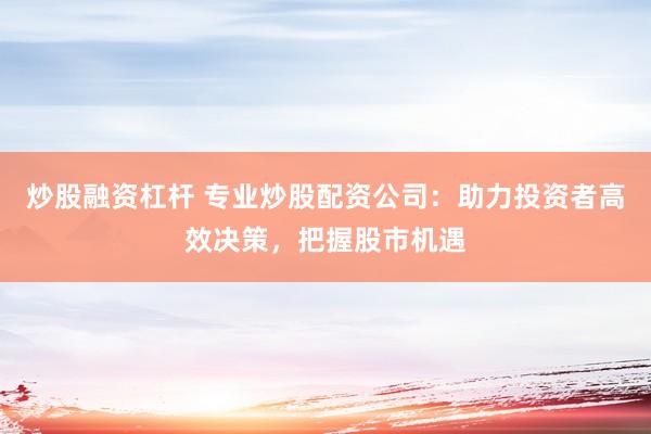 炒股融资杠杆 专业炒股配资公司：助力投资者高效决策，把握股市机遇
