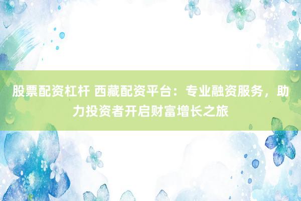 股票配资杠杆 西藏配资平台：专业融资服务，助力投资者开启财富增长之旅