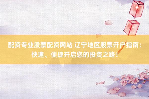 配资专业股票配资网站 辽宁地区股票开户指南：快速、便捷开启您的投资之路！