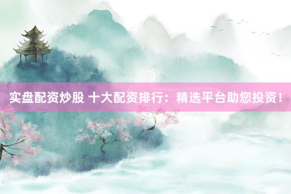 实盘配资炒股 十大配资排行：精选平台助您投资！