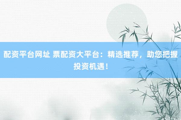 配资平台网址 票配资大平台：精选推荐，助您把握投资机遇！