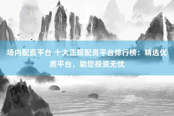 场内配资平台 十大正规配资平台排行榜：精选优质平台，助您投资无忧