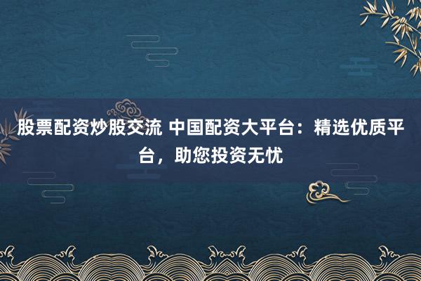 股票配资炒股交流 中国配资大平台：精选优质平台，助您投资无忧