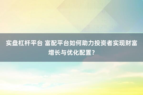 实盘杠杆平台 富配平台如何助力投资者实现财富增长与优化配置？