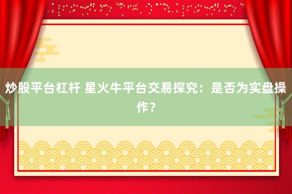 炒股平台杠杆 星火牛平台交易探究：是否为实盘操作？