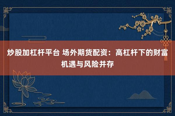炒股加杠杆平台 场外期货配资：高杠杆下的财富机遇与风险并存