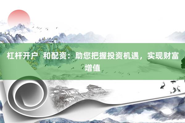 杠杆开户  和配资：助您把握投资机遇，实现财富增值