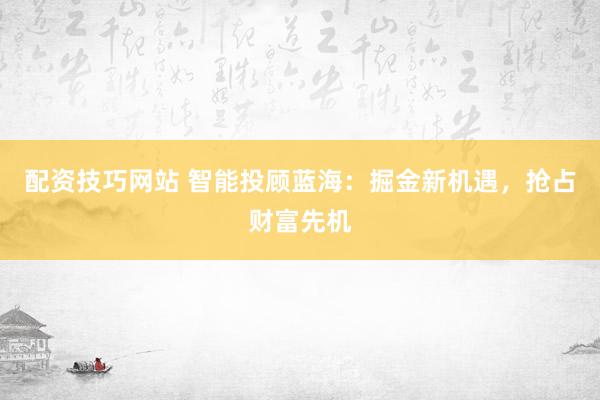 配资技巧网站 智能投顾蓝海：掘金新机遇，抢占财富先机