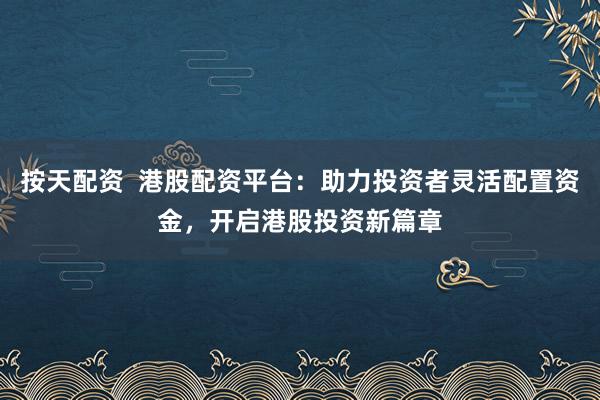 按天配资  港股配资平台：助力投资者灵活配置资金，开启港股投资新篇章