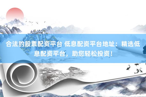 合法的股票配资平台 低息配资平台地址：精选低息配资平台，助您轻松投资！