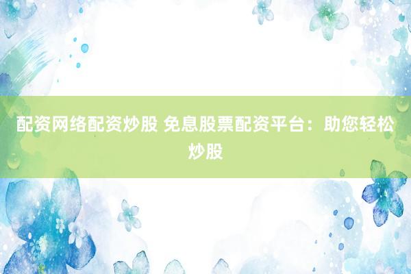 配资网络配资炒股 免息股票配资平台：助您轻松炒股