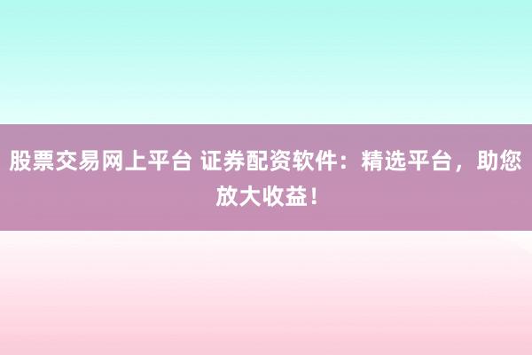 股票交易网上平台 证券配资软件:精选平台,助您放大收益!
