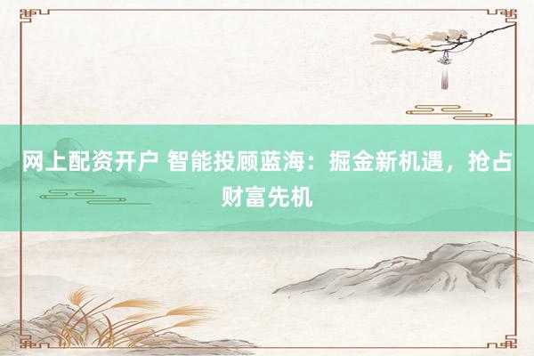 网上配资开户 智能投顾蓝海：掘金新机遇，抢占财富先机