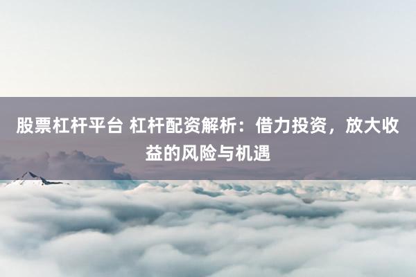 股票杠杆平台 杠杆配资解析:借力投资,放大收益的风险与机遇
