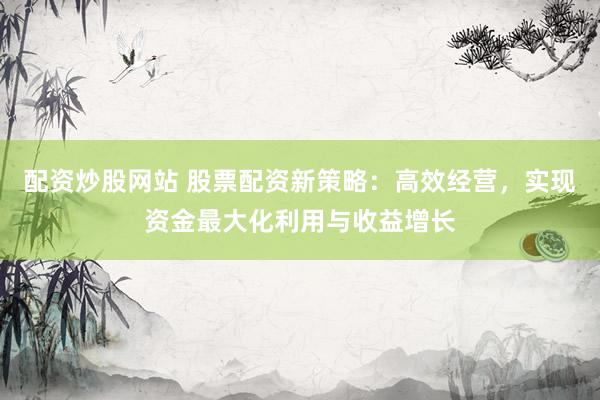 配资炒股网站 股票配资新策略:高效经营,实现资金最大化利用与收益增长