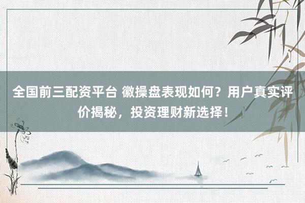 全国前三配资平台 徽操盘表现如何?用户真实评价揭秘,投资理财新选择!