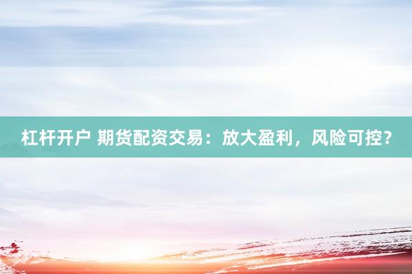 杠杆开户 期货配资交易：放大盈利，风险可控？