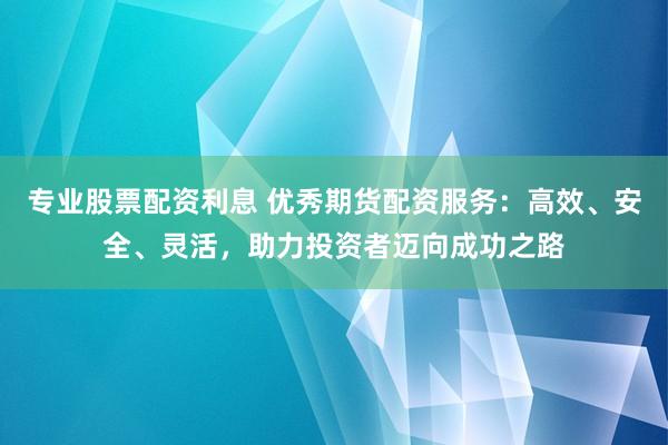 专业股票配资利息 优秀期货配资服务：高效、安全、灵活，助力投资者迈向成功之路