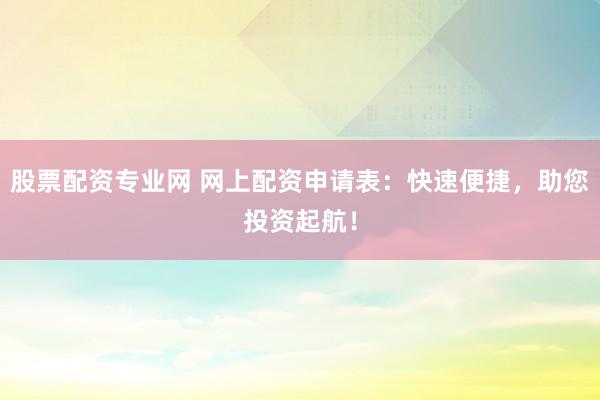 股票配资专业网 网上配资申请表：快速便捷，助您投资起航！