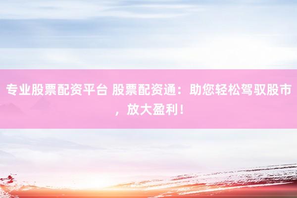 专业股票配资平台 股票配资通：助您轻松驾驭股市，放大盈利！