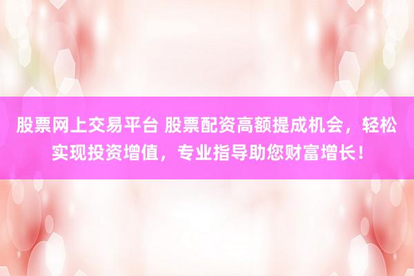 股票网上交易平台 股票配资高额提成机会，轻松实现投资增值，专业指导助您财富增长！