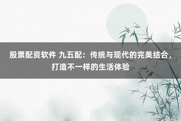 股票配资软件 九五配：传统与现代的完美结合，打造不一样的生活体验