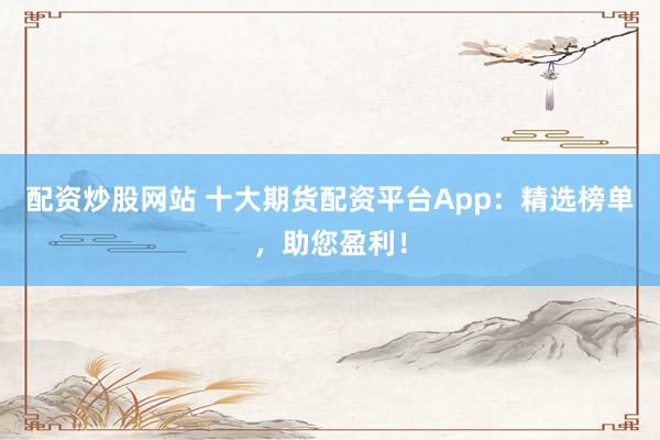 配资炒股网站 十大期货配资平台App：精选榜单，助您盈利！