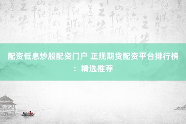 配资低息炒股配资门户 正规期货配资平台排行榜：精选推荐