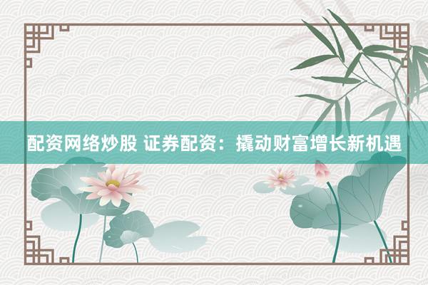 配资网络炒股 证券配资：撬动财富增长新机遇