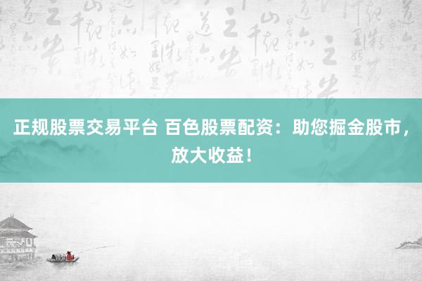 正规股票交易平台 百色股票配资：助您掘金股市，放大收益！