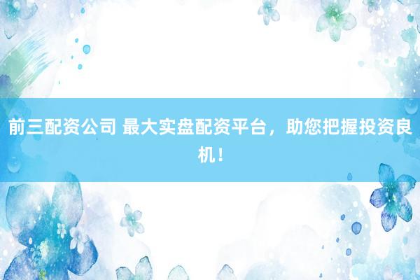 前三配资公司 最大实盘配资平台，助您把握投资良机！