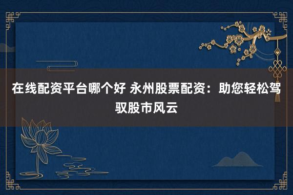在线配资平台哪个好 永州股票配资:助您轻松驾驭股市风云