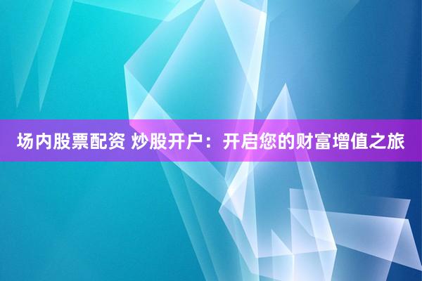 场内股票配资 炒股开户：开启您的财富增值之旅