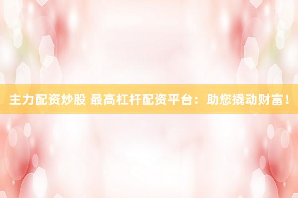 主力配资炒股 最高杠杆配资平台:助您撬动财富!
