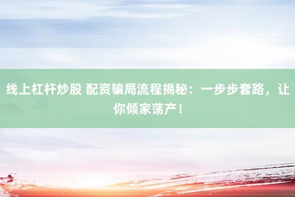 线上杠杆炒股 配资骗局流程揭秘:一步步套路,让你倾家荡产!