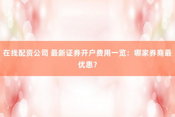 在线配资公司 最新证券开户费用一览：哪家券商最优惠？