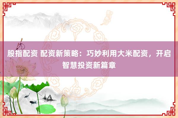 股指配资 配资新策略：巧妙利用大米配资，开启智慧投资新篇章