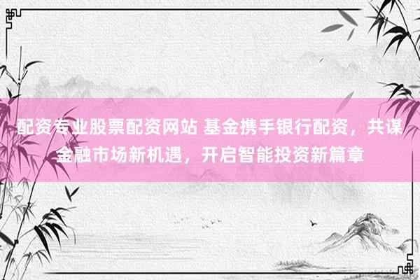 配资专业股票配资网站 基金携手银行配资，共谋金融市场新机遇，开启智能投资新篇章