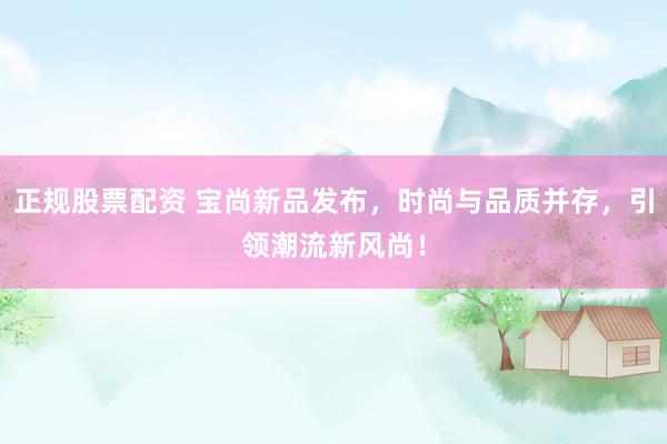 正规股票配资 宝尚新品发布，时尚与品质并存，引领潮流新风尚！