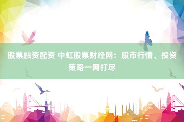 股票融资配资 中虹股票财经网：股市行情、投资策略一网打尽