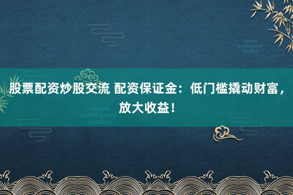 股票配资炒股交流 配资保证金:低门槛撬动财富,放大收益!