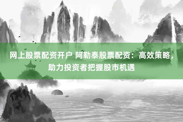 网上股票配资开户 阿勒泰股票配资:高效策略,助力投资者把握股市机遇