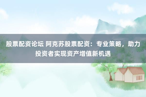 股票配资论坛 阿克苏股票配资：专业策略，助力投资者实现资产增值新机遇