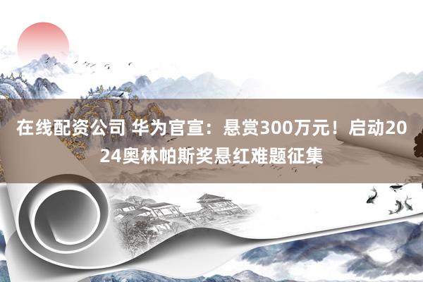 在线配资公司 华为官宣：悬赏300万元！启动2024奥林帕斯奖悬红难题征集