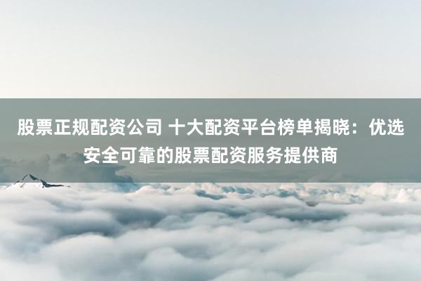 股票正规配资公司 十大配资平台榜单揭晓：优选安全可靠的股票配资服务提供商
