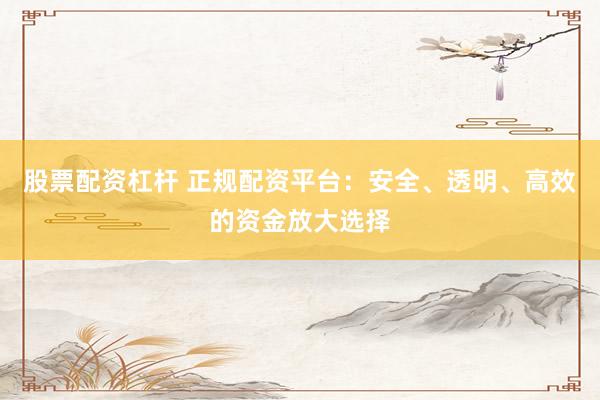 股票配资杠杆 正规配资平台：安全、透明、高效的资金放大选择