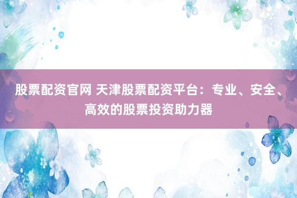 股票配资官网 天津股票配资平台：专业、安全、高效的股票投资助力器