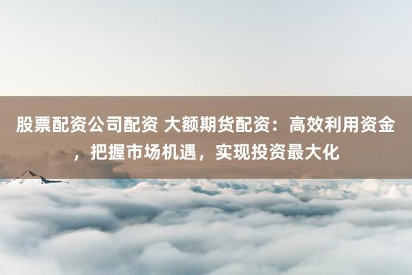 股票配资公司配资 大额期货配资：高效利用资金，把握市场机遇，实现投资最大化